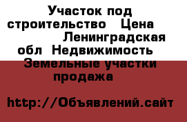 Участок под строительство › Цена ­ 1 700 000 - Ленинградская обл. Недвижимость » Земельные участки продажа   